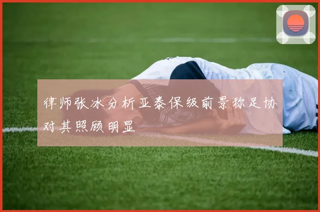律师张冰分析亚泰保级前景称足协对其照顾明显