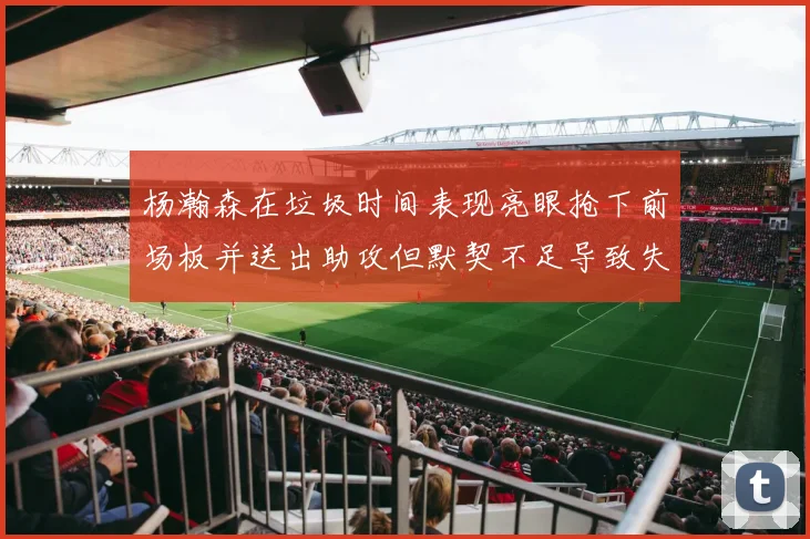 杨瀚森在垃圾时间表现亮眼抢下前场板并送出助攻但默契不足导致失误