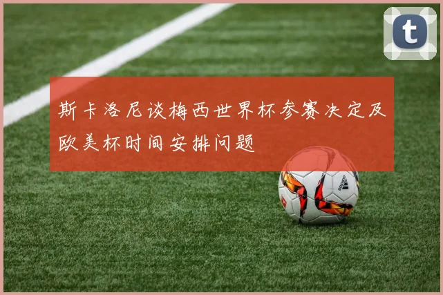 斯卡洛尼谈梅西世界杯参赛决定及欧美杯时间安排问题