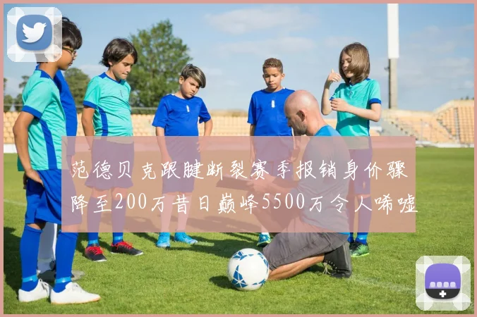 范德贝克跟腱断裂赛季报销身价骤降至200万昔日巅峰5500万令人唏嘘