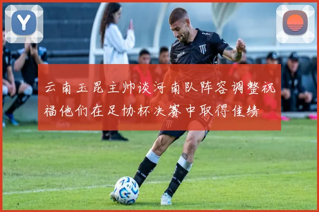 云南玉昆主帅谈河南队阵容调整祝福他们在足协杯决赛中取得佳绩