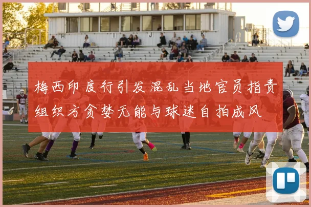 梅西印度行引发混乱当地官员指责组织方贪婪无能与球迷自拍成风