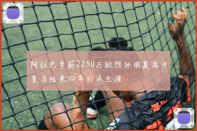 阿拉巴年薪2250万欧预计明夏离开皇马结束四年白衣生涯