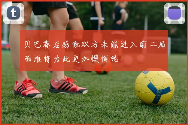 贝巴赛后感慨双方未能进入前二局面谁将为此更加懊悔呢