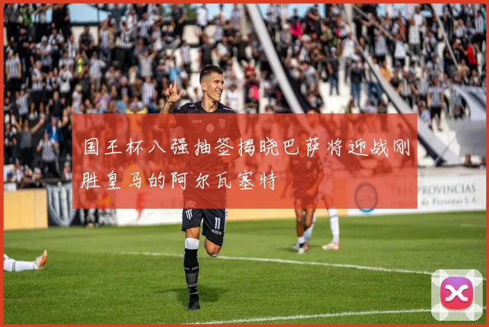 国王杯八强抽签揭晓巴萨将迎战刚胜皇马的阿尔瓦塞特