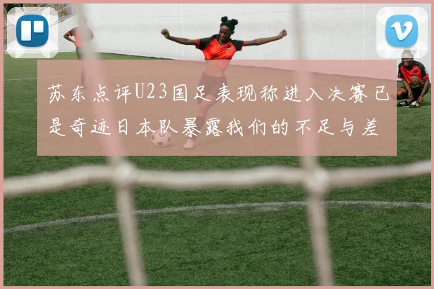 苏东点评U23国足表现称进入决赛已是奇迹日本队暴露我们的不足与差距