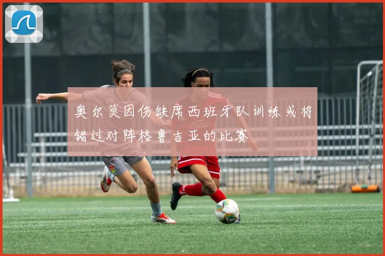 奥尔莫因伤缺席西班牙队训练或将错过对阵格鲁吉亚的比赛