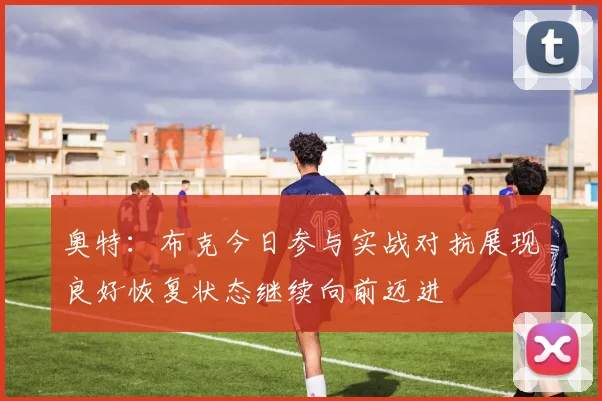 奥特：布克今日参与实战对抗展现良好恢复状态继续向前迈进