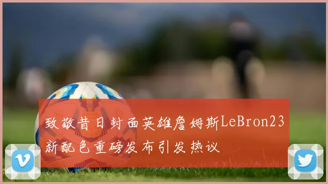 致敬昔日封面英雄詹姆斯LeBron23新配色重磅发布引发热议
