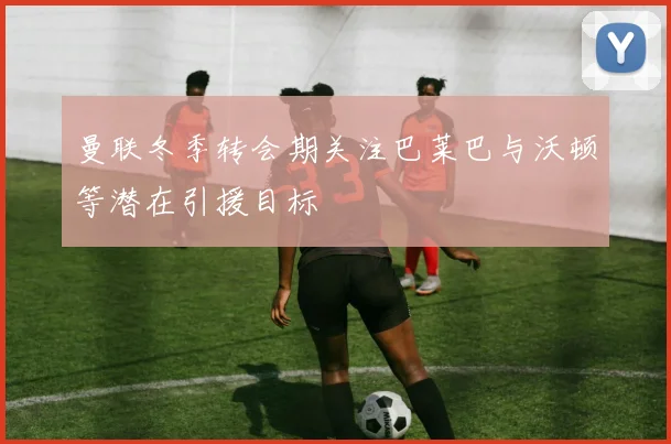 曼联冬季转会期关注巴莱巴与沃顿等潜在引援目标
