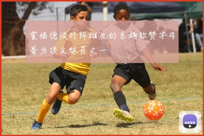 霍福德谈对阵雄鹿的乐趣称赞字母哥为顶尖球员之一