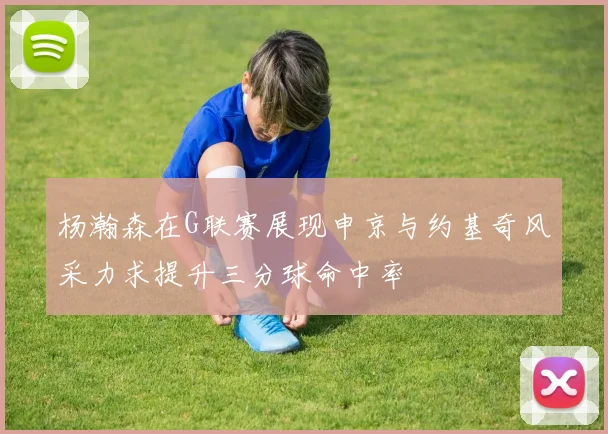 杨瀚森在G联赛展现申京与约基奇风采力求提升三分球命中率