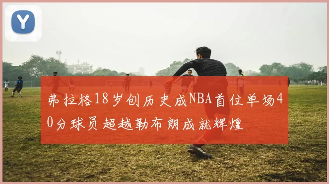 弗拉格18岁创历史成NBA首位单场40分球员超越勒布朗成就辉煌