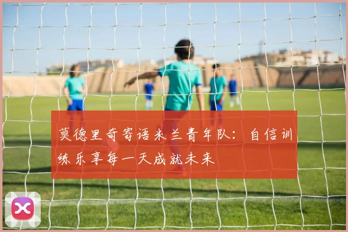 莫德里奇寄语米兰青年队：自信训练乐享每一天成就未来