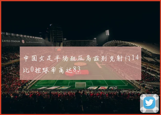 中国女足半场狂压乌兹别克射门14比0控球率高达83