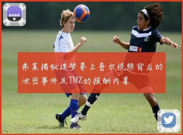 弗莱揭秘追梦拳击普尔视频背后的泄密事件及TMZ的报酬内幕