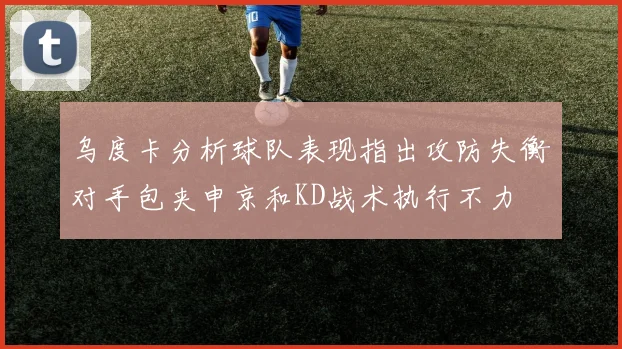 乌度卡分析球队表现指出攻防失衡对手包夹申京和KD战术执行不力