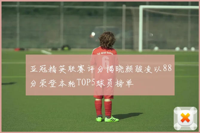 亚冠精英联赛评分揭晓颜骏凌以88分荣登本轮TOP5球员榜单