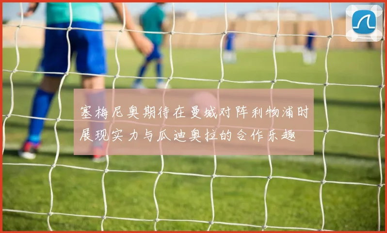 塞梅尼奥期待在曼城对阵利物浦时展现实力与瓜迪奥拉的合作乐趣