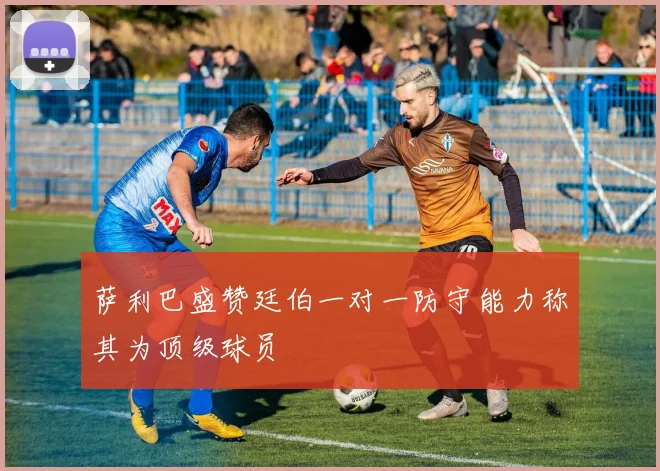 萨利巴盛赞廷伯一对一防守能力称其为顶级球员