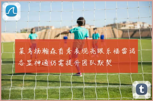 菜鸟杨瀚森首秀表现亮眼乐福雷诺各显神通仍需提升团队默契