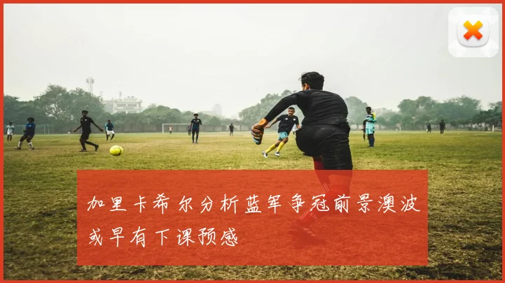加里卡希尔分析蓝军争冠前景澳波或早有下课预感
