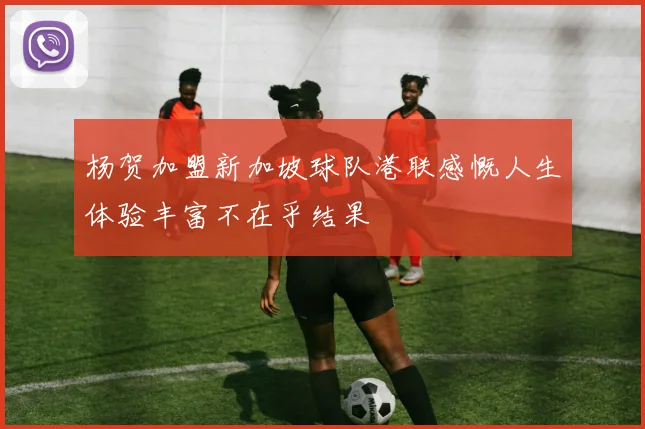 杨贺加盟新加坡球队港联感慨人生体验丰富不在乎结果