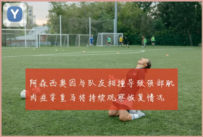 阿森西奥因与队友相撞导致颈部肌肉痉挛皇马将持续观察恢复情况
