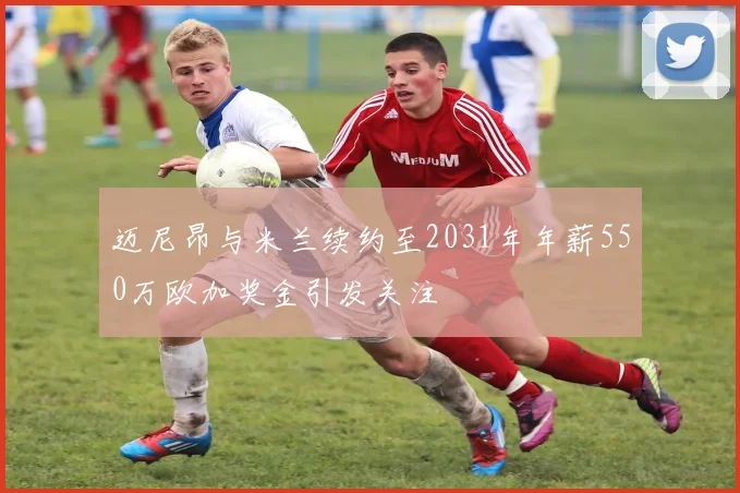 迈尼昂与米兰续约至2031年年薪550万欧加奖金引发关注