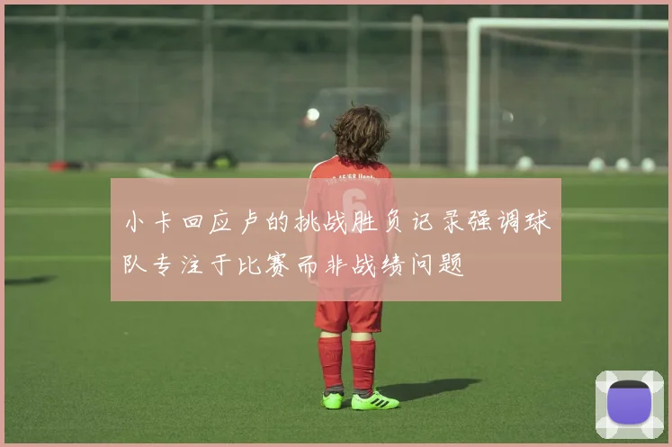 小卡回应卢的挑战胜负记录强调球队专注于比赛而非战绩问题