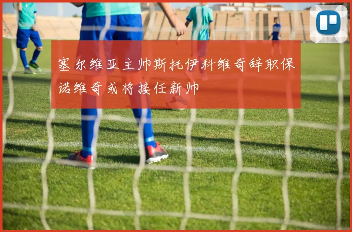塞尔维亚主帅斯托伊科维奇辞职保诺维奇或将接任新帅
