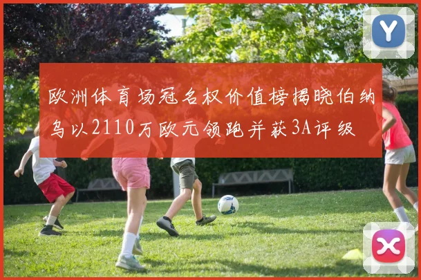 欧洲体育场冠名权价值榜揭晓伯纳乌以2110万欧元领跑并获3A评级