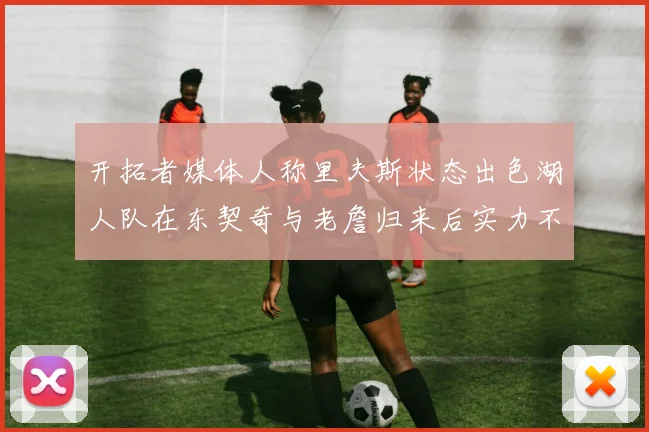 开拓者媒体人称里夫斯状态出色湖人队在东契奇与老詹归来后实力不容小觑