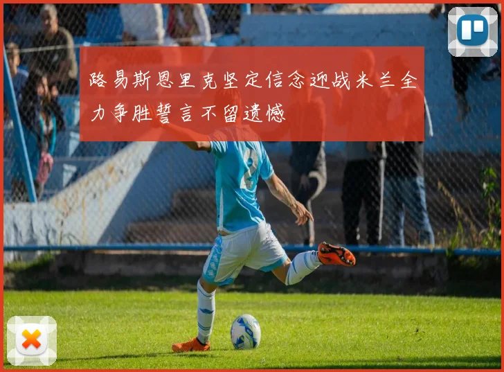 路易斯恩里克坚定信念迎战米兰全力争胜誓言不留遗憾