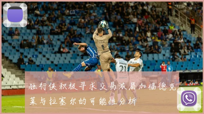 独行侠积极寻求交易浓眉加福德克莱与拉塞尔的可能性分析