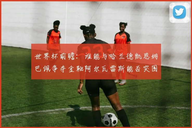 世界杯前瞻：谁能与哈兰德凯恩姆巴佩争夺金靴阿尔瓦雷斯能否突围