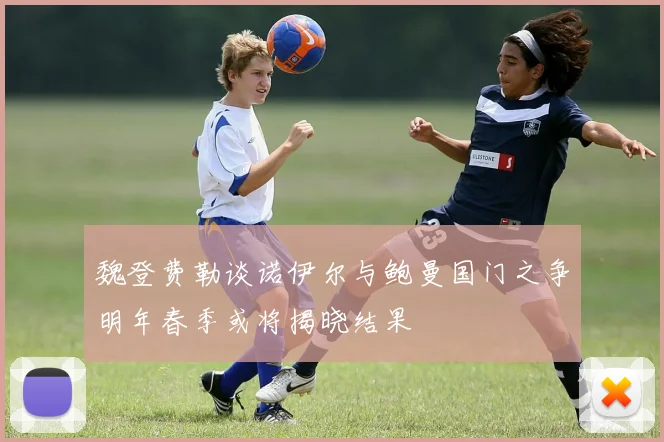 魏登费勒谈诺伊尔与鲍曼国门之争明年春季或将揭晓结果