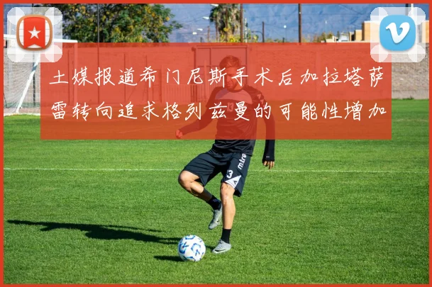 土媒报道希门尼斯手术后加拉塔萨雷转向追求格列兹曼的可能性增加