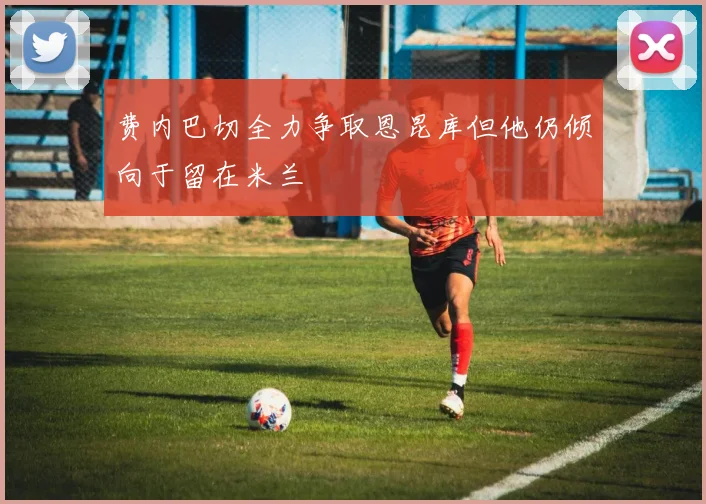 费内巴切全力争取恩昆库但他仍倾向于留在米兰