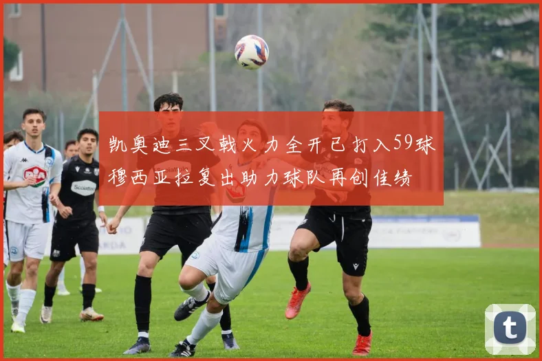 凯奥迪三叉戟火力全开已打入59球穆西亚拉复出助力球队再创佳绩