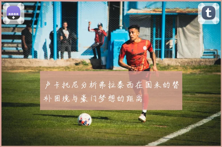 卢卡托尼分析弗拉泰西在国米的替补困境与豪门梦想的距离
