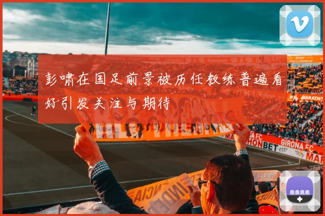 彭啸在国足前景被历任教练普遍看好引发关注与期待