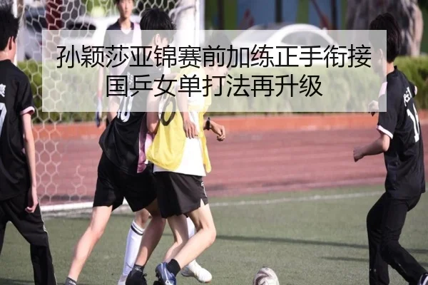孙颖莎亚锦赛前加练正手衔接 国乒女单打法再升级 - xingkong